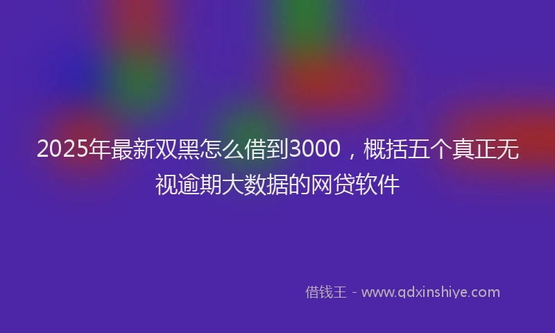 2025年最新双黑怎么借到3000，概括五个真正无视逾期大数据的网贷软件