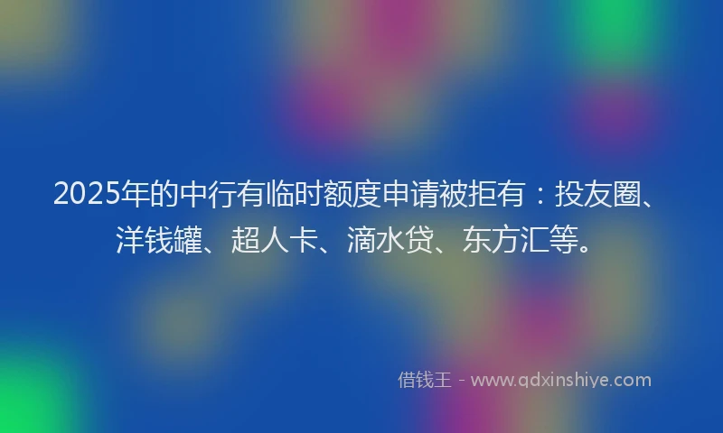2025年的中行有临时额度申请被拒有：投友圈、洋钱罐、超人卡、滴水贷、东方汇等。