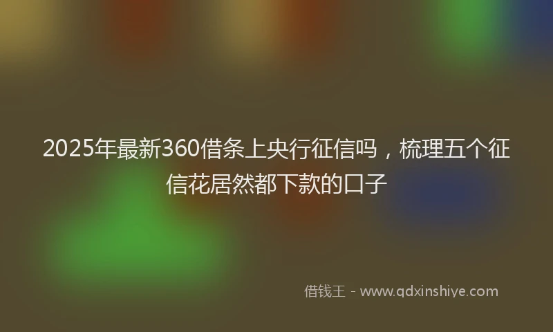 2025年最新360借条上央行征信吗，梳理五个征信花居然都下款的口子