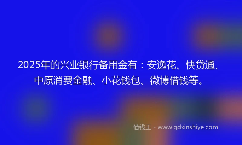 2025年的兴业银行备用金有：安逸花、快贷通、中原消费金融、小花钱包、微博借钱等。