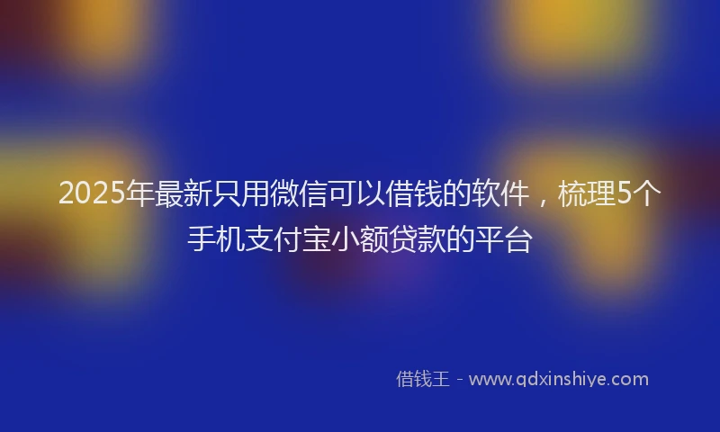 2025年最新只用微信可以借钱的软件，梳理5个手机支付宝小额贷款的平台