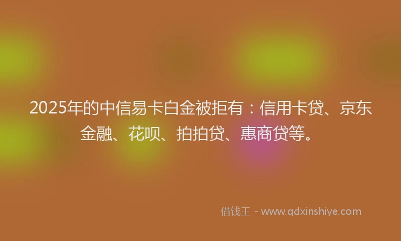 2025年的中信易卡白金被拒有：信用卡贷、京东金融、花呗、拍拍贷、惠商贷等。