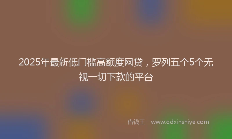 2025年最新低门槛高额度网贷，罗列五个5个无视一切下款的平台