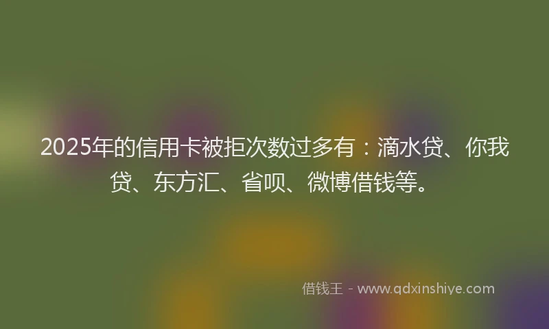 2025年的信用卡被拒次数过多有：滴水贷、你我贷、东方汇、省呗、微博借钱等。