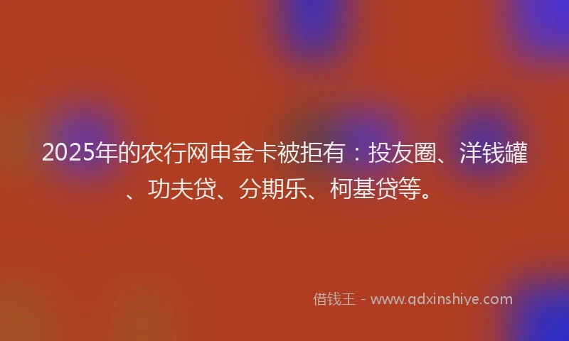 2025年的农行网申金卡被拒有：投友圈、洋钱罐、功夫贷、分期乐、柯基贷等。