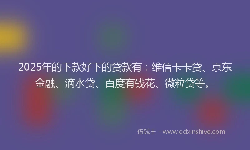 2025年的下款好下的贷款有：维信卡卡贷、京东金融、滴水贷、百度有钱花、微粒贷等。