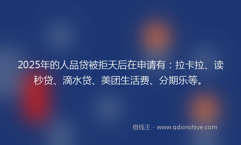 2025年的人品贷被拒天后在申请有：拉卡拉、读秒贷、滴水贷、美团生活费、分期乐等。