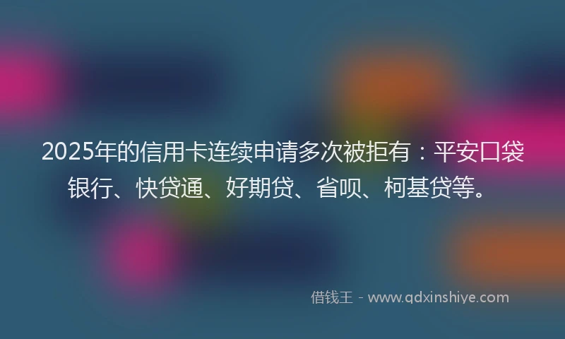 2025年的信用卡连续申请多次被拒有：平安口袋银行、快贷通、好期贷、省呗、柯基贷等。