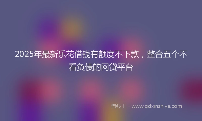 2025年最新乐花借钱有额度不下款，整合五个不看负债的网贷平台