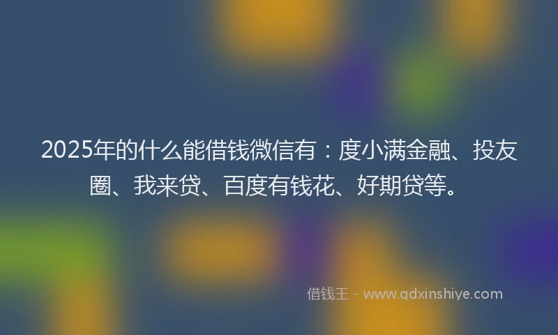 2025年的什么能借钱微信有：度小满金融、投友圈、我来贷、百度有钱花、好期贷等。