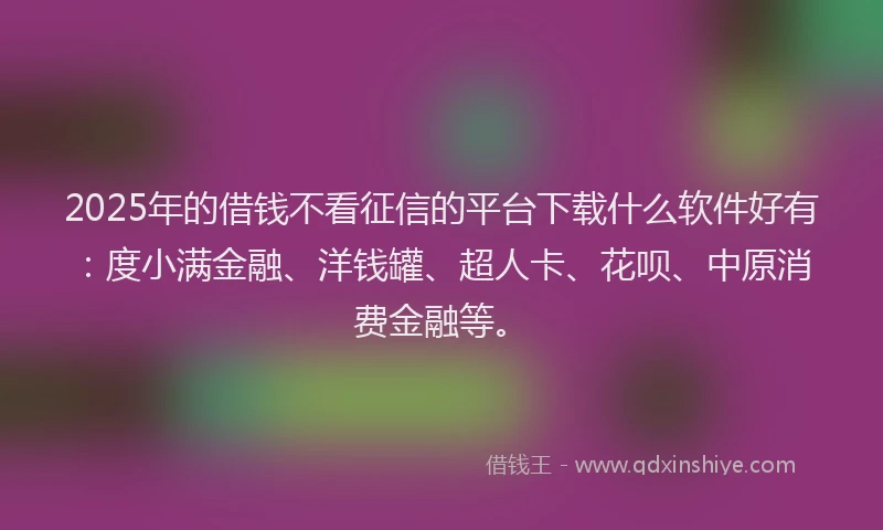 2025年的借钱不看征信的平台下载什么软件好有：度小满金融、洋钱罐、超人卡、花呗、中原消费金融等。