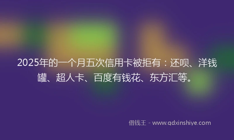 2025年的一个月五次信用卡被拒有：还呗、洋钱罐、超人卡、百度有钱花、东方汇等。