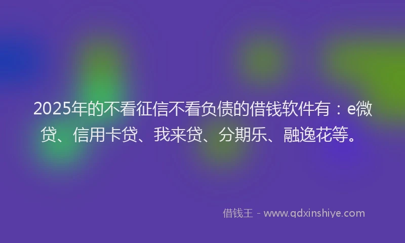 2025年的不看征信不看负债的借钱软件有：e微贷、信用卡贷、我来贷、分期乐、融逸花等。