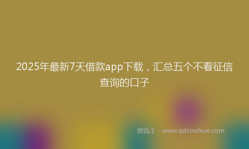 2025年最新7天借款app下载，汇总五个不看征信查询的口子