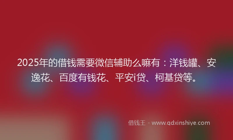 2025年的借钱需要微信辅助么嘛有：洋钱罐、安逸花、百度有钱花、平安i贷、柯基贷等。