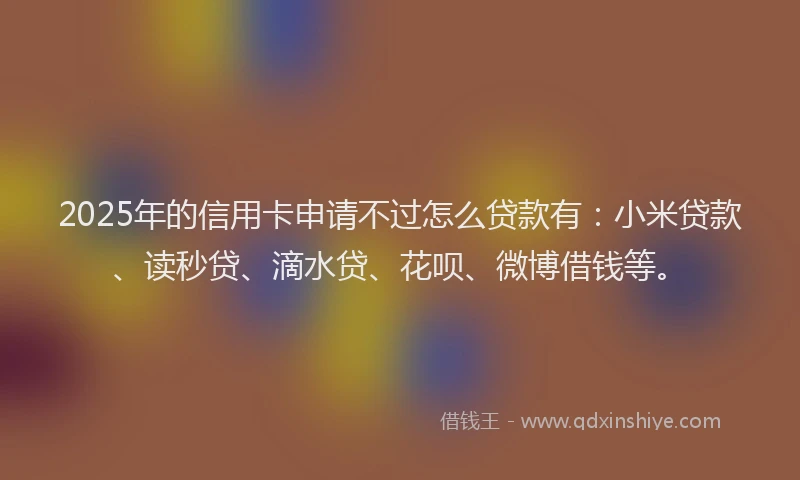2025年的信用卡申请不过怎么贷款有：小米贷款、读秒贷、滴水贷、花呗、微博借钱等。