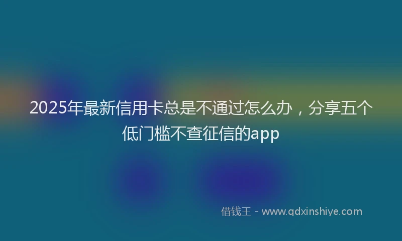 2025年最新信用卡总是不通过怎么办，分享五个低门槛不查征信的app