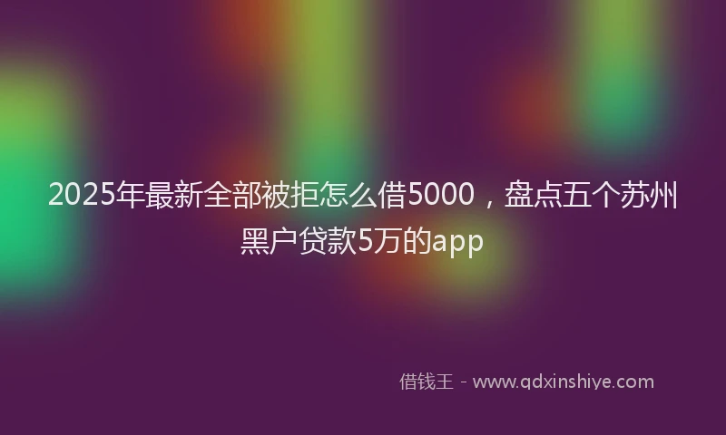 2025年最新全部被拒怎么借5000，盘点五个苏州黑户贷款5万的app