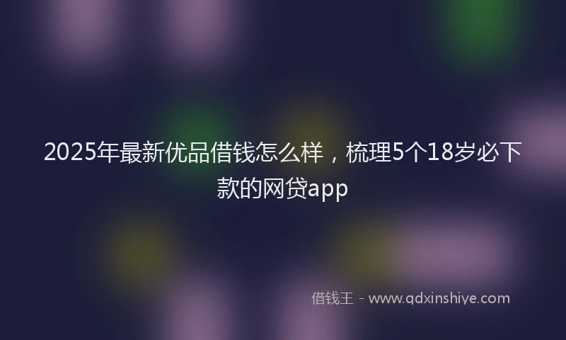 2025年最新优品借钱怎么样，梳理5个18岁必下款的网贷app