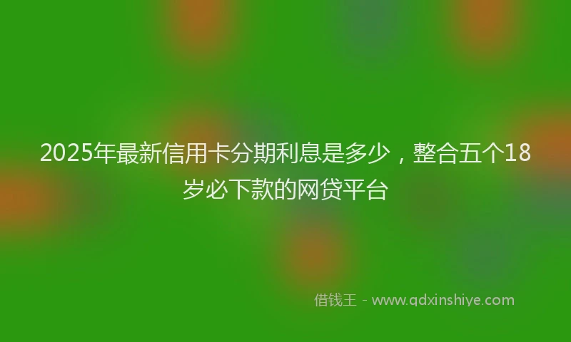 2025年最新信用卡分期利息是多少，整合五个18岁必下款的网贷平台