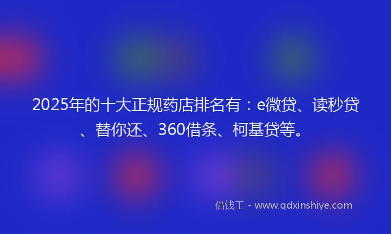 2025年的十大正规药店排名有：e微贷、读秒贷、替你还、360借条、柯基贷等。