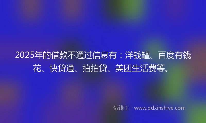 2025年的借款不通过信息有：洋钱罐、百度有钱花、快贷通、拍拍贷、美团生活费等。