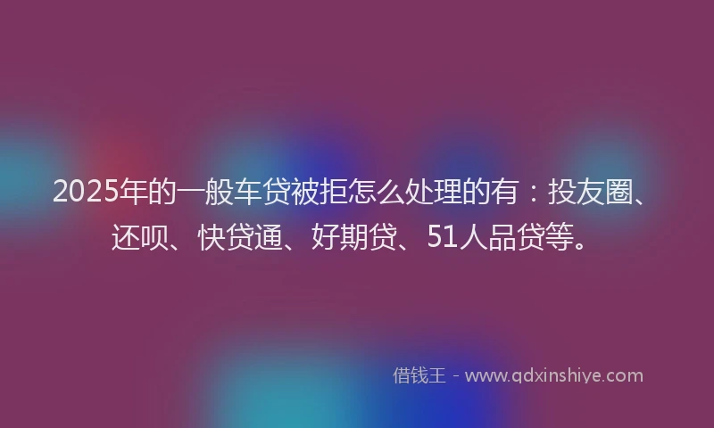 2025年的一般车贷被拒怎么处理的有：投友圈、还呗、快贷通、好期贷、51人品贷等。