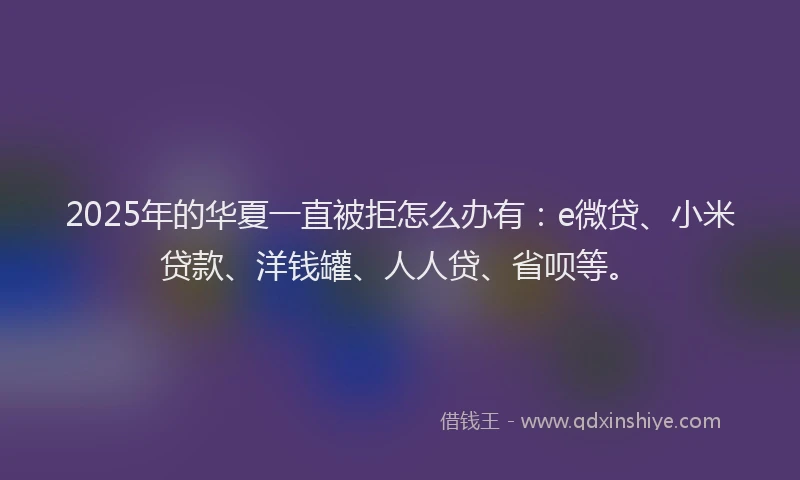 2025年的华夏一直被拒怎么办有：e微贷、小米贷款、洋钱罐、人人贷、省呗等。