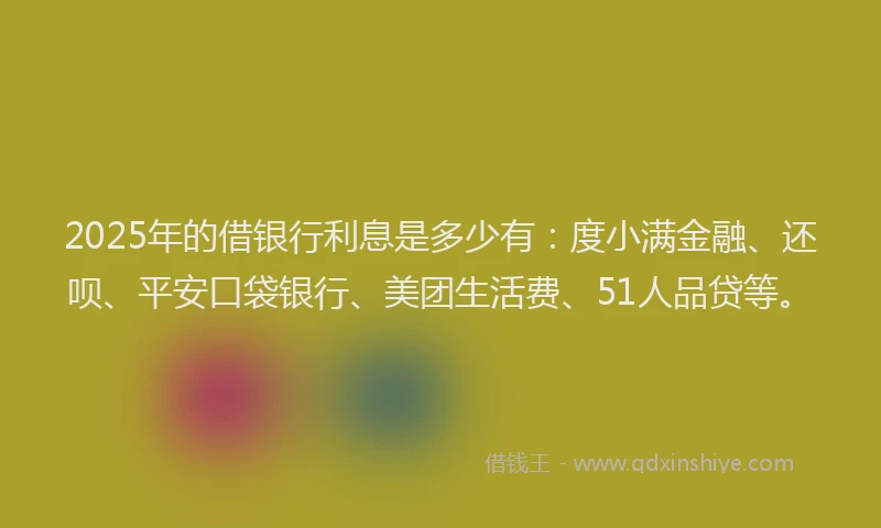2025年的借银行利息是多少有：度小满金融、还呗、平安口袋银行、美团生活费、51人品贷等。