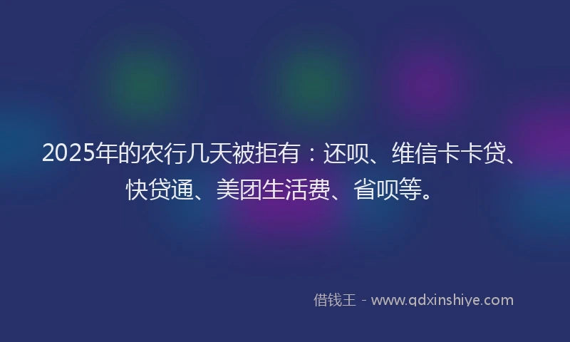2025年的农行几天被拒有：还呗、维信卡卡贷、快贷通、美团生活费、省呗等。