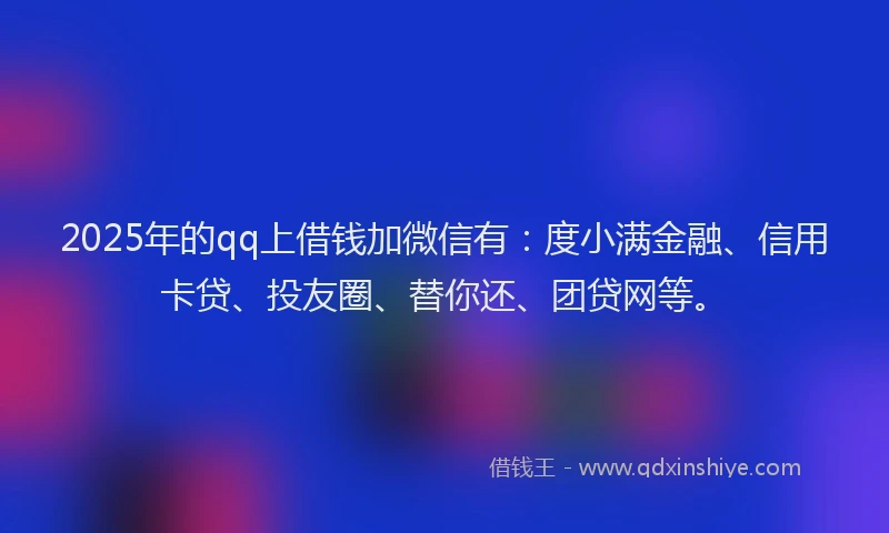 2025年的qq上借钱加微信有：度小满金融、信用卡贷、投友圈、替你还、团贷网等。