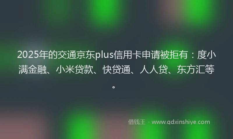 2025年的交通京东plus信用卡申请被拒有：度小满金融、小米贷款、快贷通、人人贷、东方汇等。