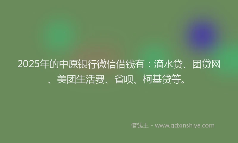 2025年的中原银行微信借钱有：滴水贷、团贷网、美团生活费、省呗、柯基贷等。