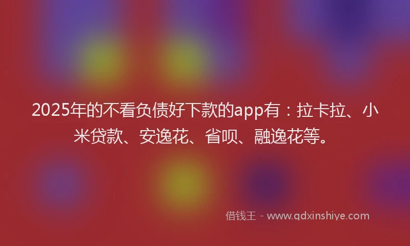 2025年的不看负债好下款的app有：拉卡拉、小米贷款、安逸花、省呗、融逸花等。