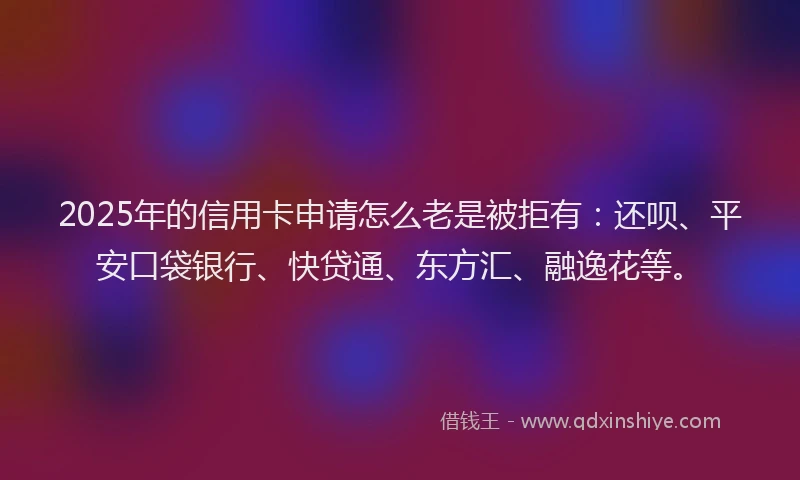 2025年的信用卡申请怎么老是被拒有：还呗、平安口袋银行、快贷通、东方汇、融逸花等。