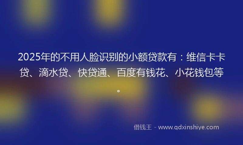 2025年的不用人脸识别的小额贷款有：维信卡卡贷、滴水贷、快贷通、百度有钱花、小花钱包等。