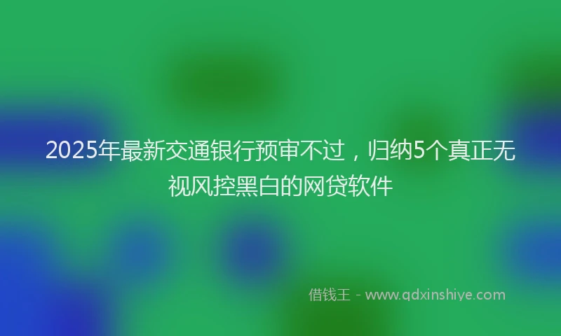 2025年最新交通银行预审不过，归纳5个真正无视风控黑白的网贷软件