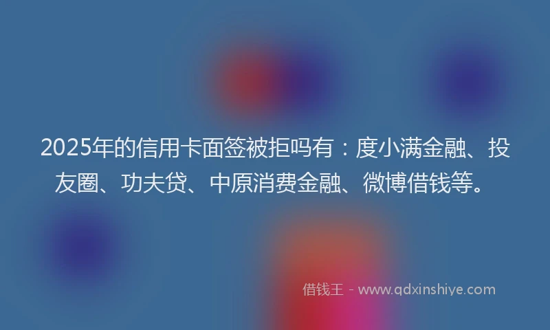 2025年的信用卡面签被拒吗有：度小满金融、投友圈、功夫贷、中原消费金融、微博借钱等。