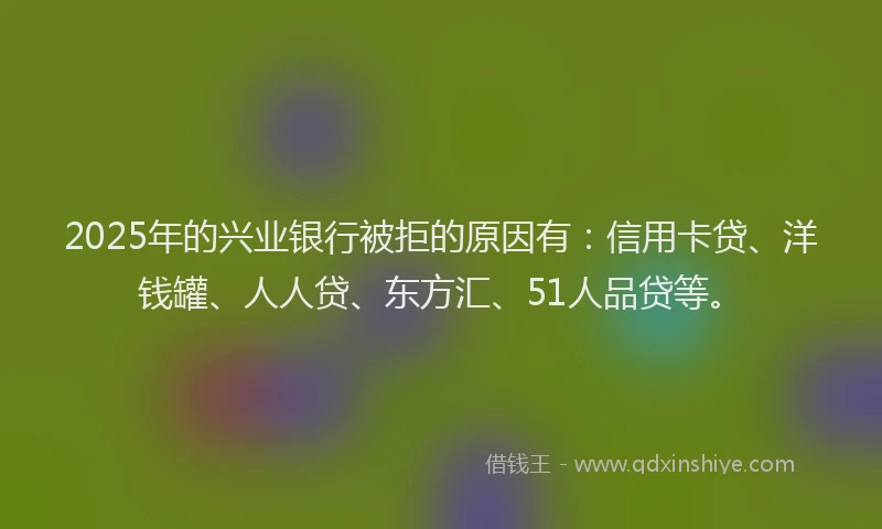 2025年的兴业银行被拒的原因有：信用卡贷、洋钱罐、人人贷、东方汇、51人品贷等。