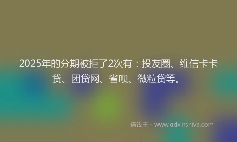 2025年的分期被拒了2次有：投友圈、维信卡卡贷、团贷网、省呗、微粒贷等。