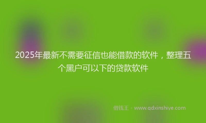 2025年最新不需要征信也能借款的软件，整理五个黑户可以下的贷款软件