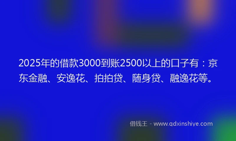 2025年的借款3000到账2500以上的口子有：京东金融、安逸花、拍拍贷、随身贷、融逸花等。
