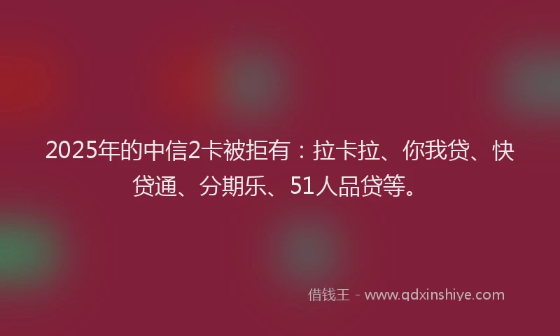 2025年的中信2卡被拒有：拉卡拉、你我贷、快贷通、分期乐、51人品贷等。