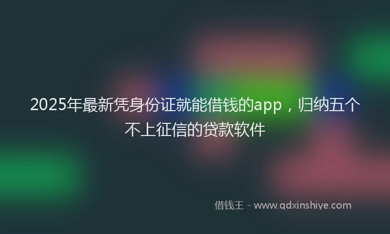 2025年最新凭身份证就能借钱的app，归纳五个不上征信的贷款软件