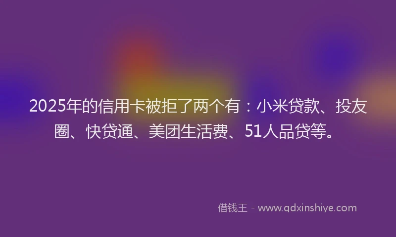 2025年的信用卡被拒了两个有：小米贷款、投友圈、快贷通、美团生活费、51人品贷等。