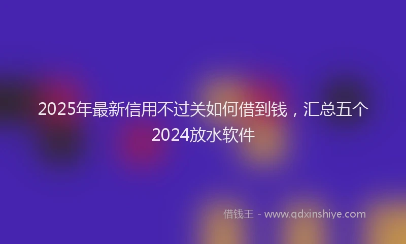 2025年最新信用不过关如何借到钱，汇总五个2024放水软件