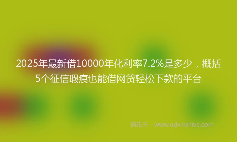 2025年最新借10000年化利率7.2%是多少，概括5个征信瑕疵也能借网贷轻松下款的平台