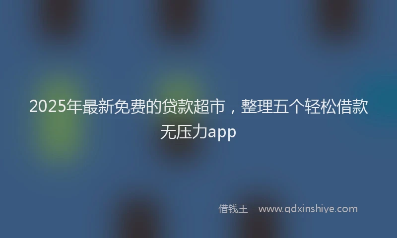2025年最新免费的贷款超市，整理五个轻松借款无压力app