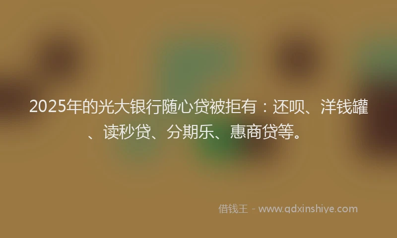 2025年的光大银行随心贷被拒有：还呗、洋钱罐、读秒贷、分期乐、惠商贷等。