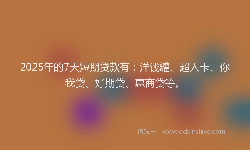 2025年的7天短期贷款有：洋钱罐、超人卡、你我贷、好期贷、惠商贷等。